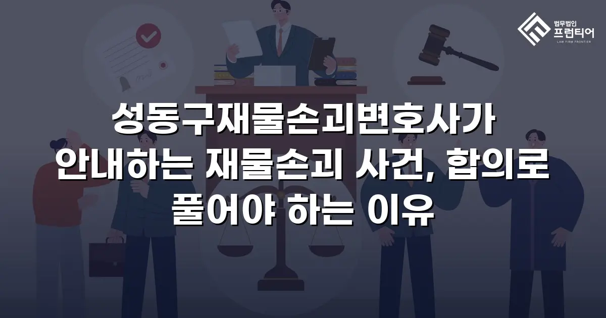 성동구재물손괴변호사가 안내하는 재물손괴 사건, 합의로 풀어야 하는 이유