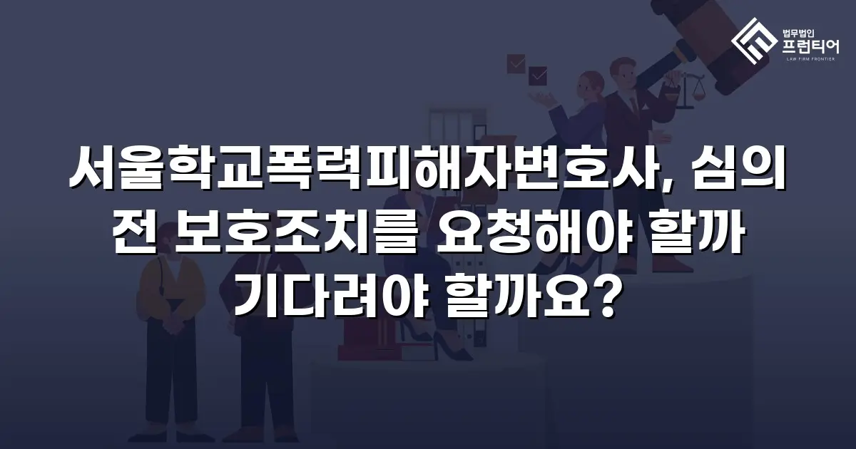 서울학교폭력피해자변호사, 심의 전 보호조치를 요청해야 할까 기다려야 할까요?