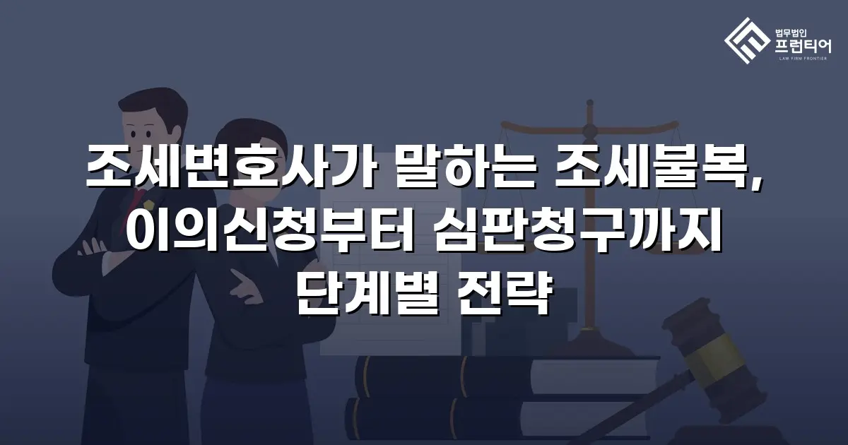 조세변호사가 말하는 조세불복, 이의신청부터 심판청구까지 단계별 전략
