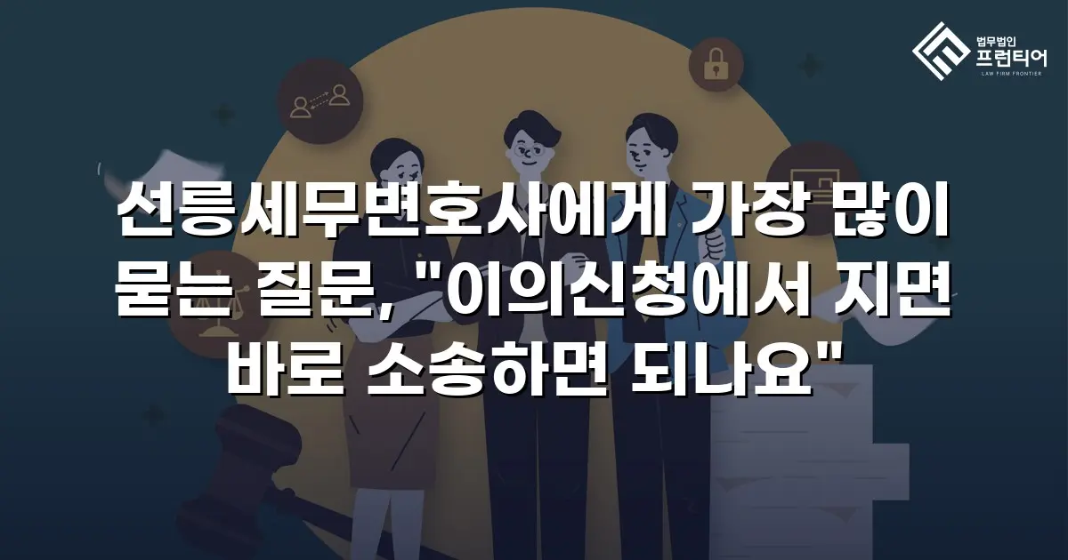 선릉세무변호사에게 가장 많이 묻는 질문, "이의신청에서 지면 바로 소송하면 되나요"