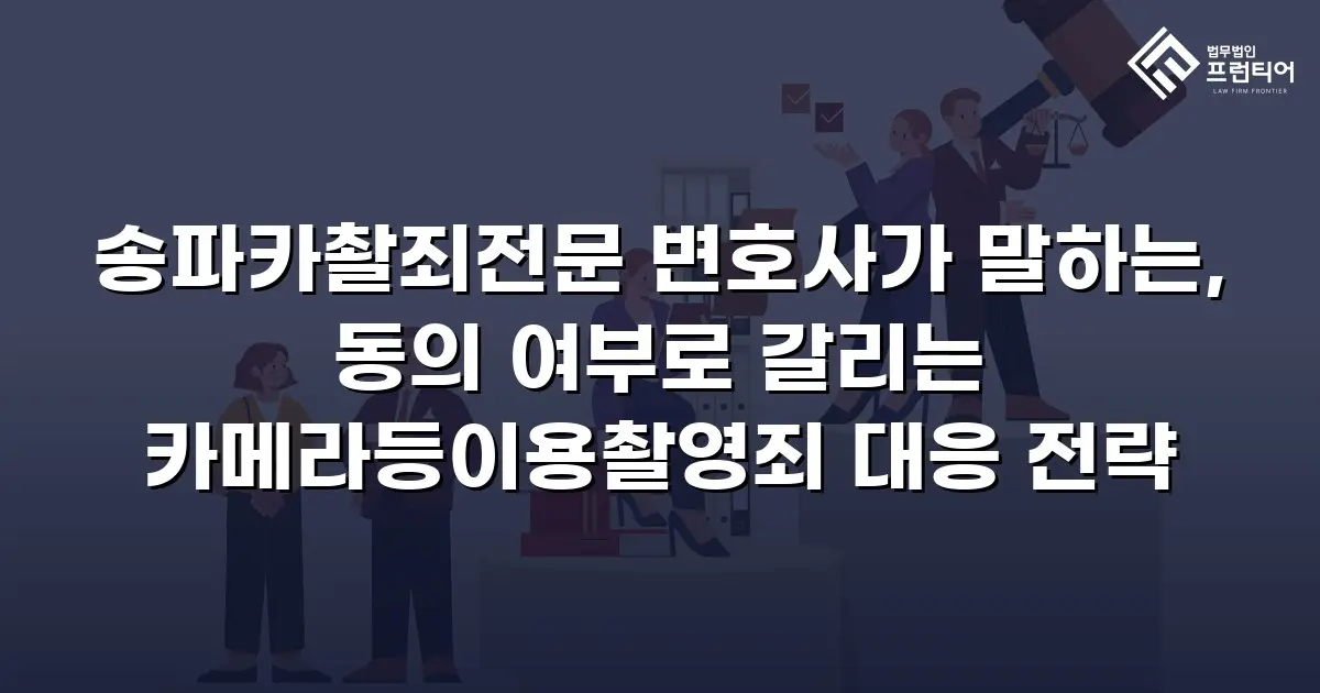 송파카촬죄전문 변호사가 말하는, 동의 여부로 갈리는 카메라등이용촬영죄 대응 전략
