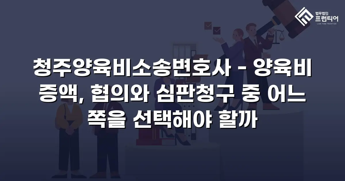 청주양육비소송변호사 - 양육비 증액, 협의와 심판청구 중 어느 쪽을 선택해야 할까