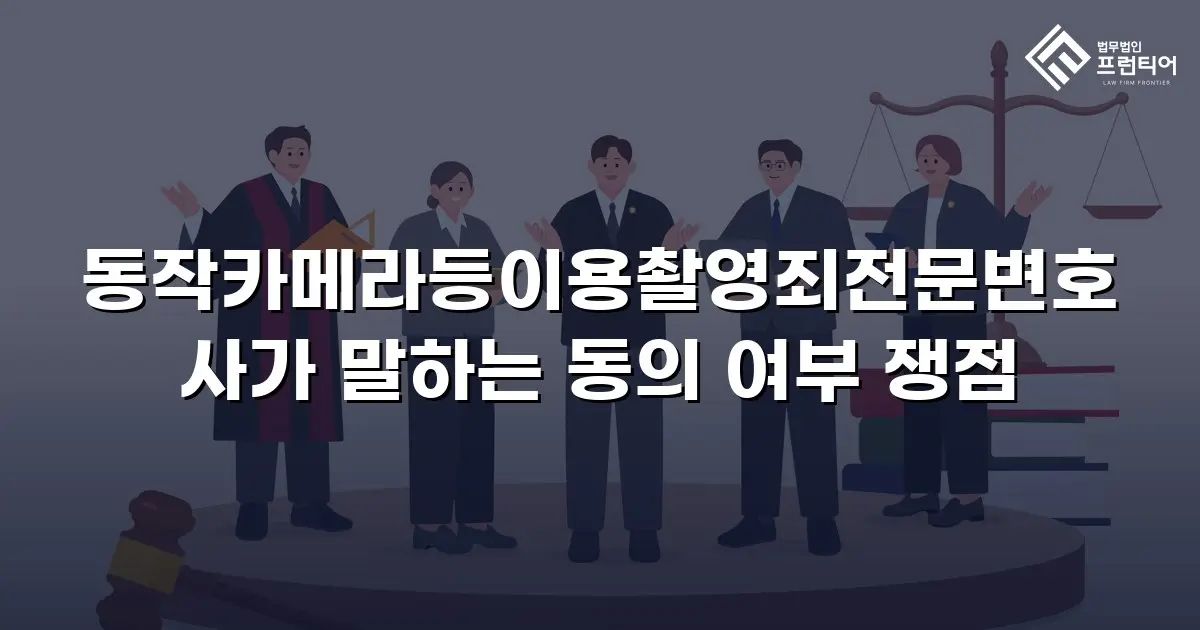 동작카메라등이용촬영죄전문변호사가 말하는 동의 여부 쟁점