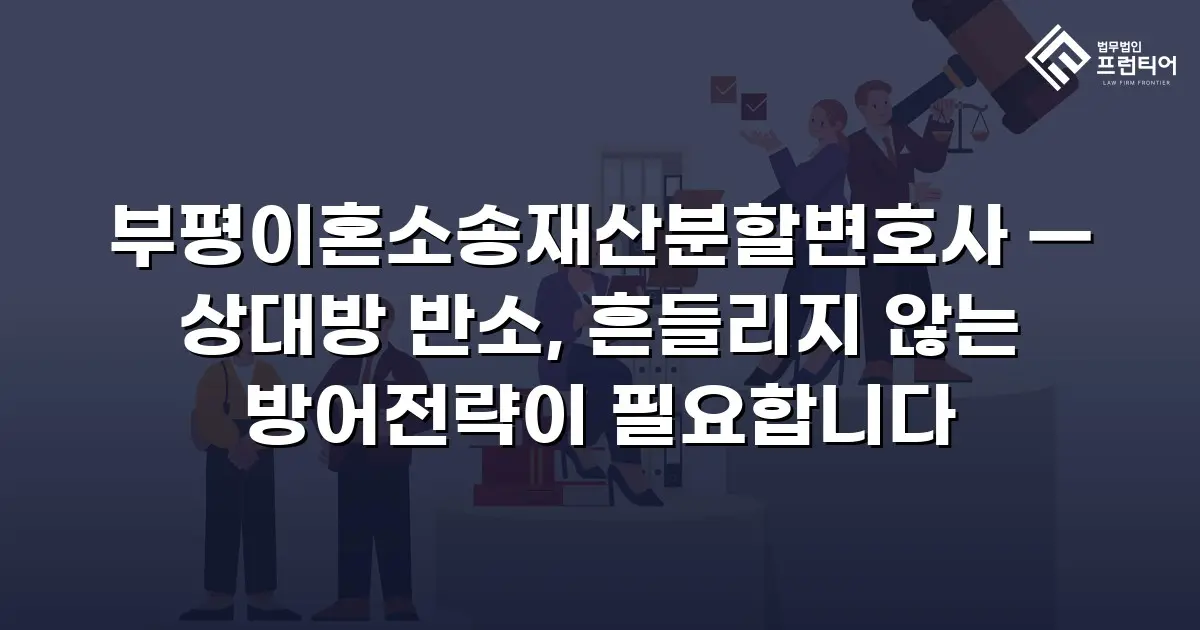 부평이혼소송재산분할변호사 — 상대방 반소, 흔들리지 않는 방어전략이 필요합니다