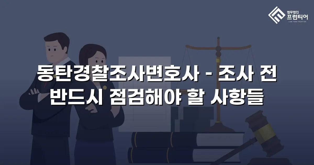 동탄경찰조사변호사 – 조사 전 반드시 점검해야 할 사항들