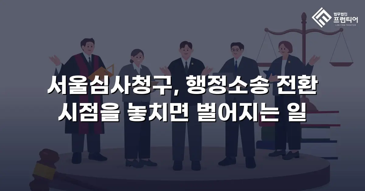 서울심사청구, 행정소송 전환 시점을 놓치면 벌어지는 일