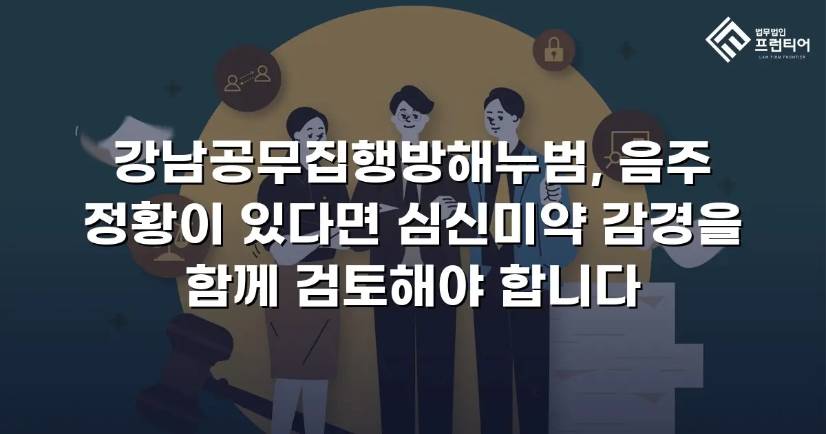 강남공무집행방해누범, 음주 정황이 있다면 심신미약 감경을 함께 검토해야 합니다