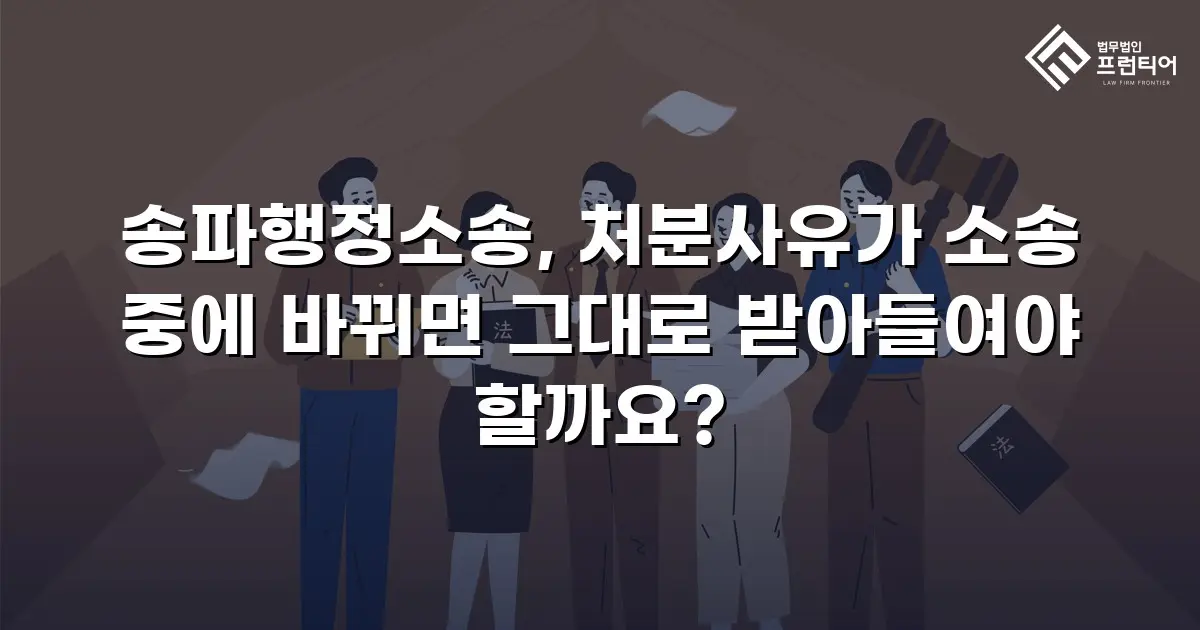 송파행정소송, 처분사유가 소송 중에 바뀌면 그대로 받아들여야 할까요?