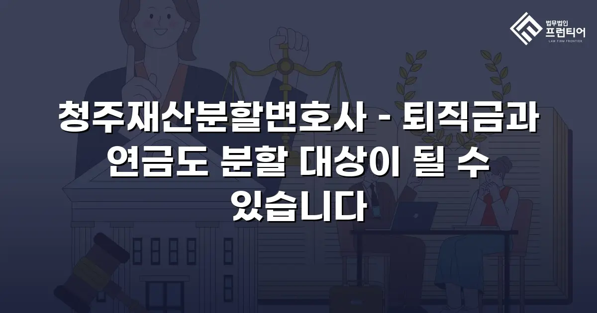 청주재산분할변호사 – 퇴직금과 연금도 분할 대상이 될 수 있습니다