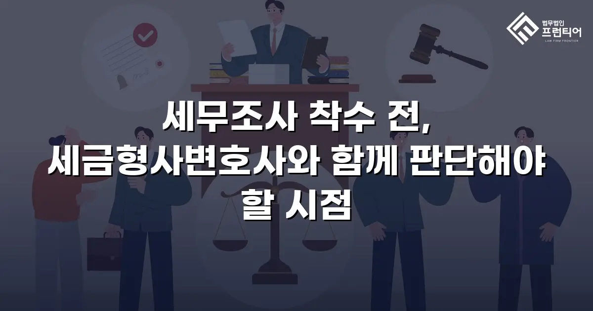 세무조사 착수 전, 세금형사변호사와 함께 판단해야 할 시점