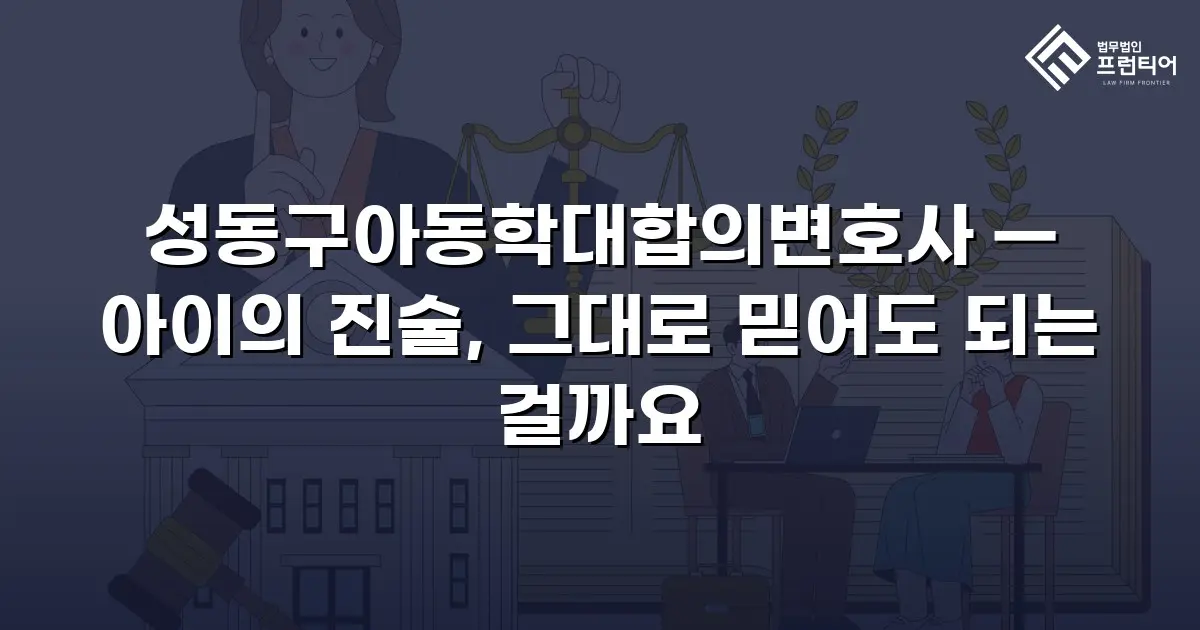 성동구아동학대합의변호사 — 아이의 진술, 그대로 믿어도 되는 걸까요