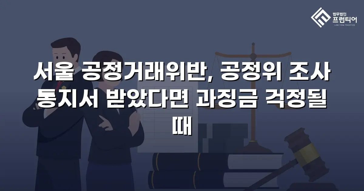 서울 공정거래위반, 공정위 조사 통지서 받았다면 과징금 걱정될 때