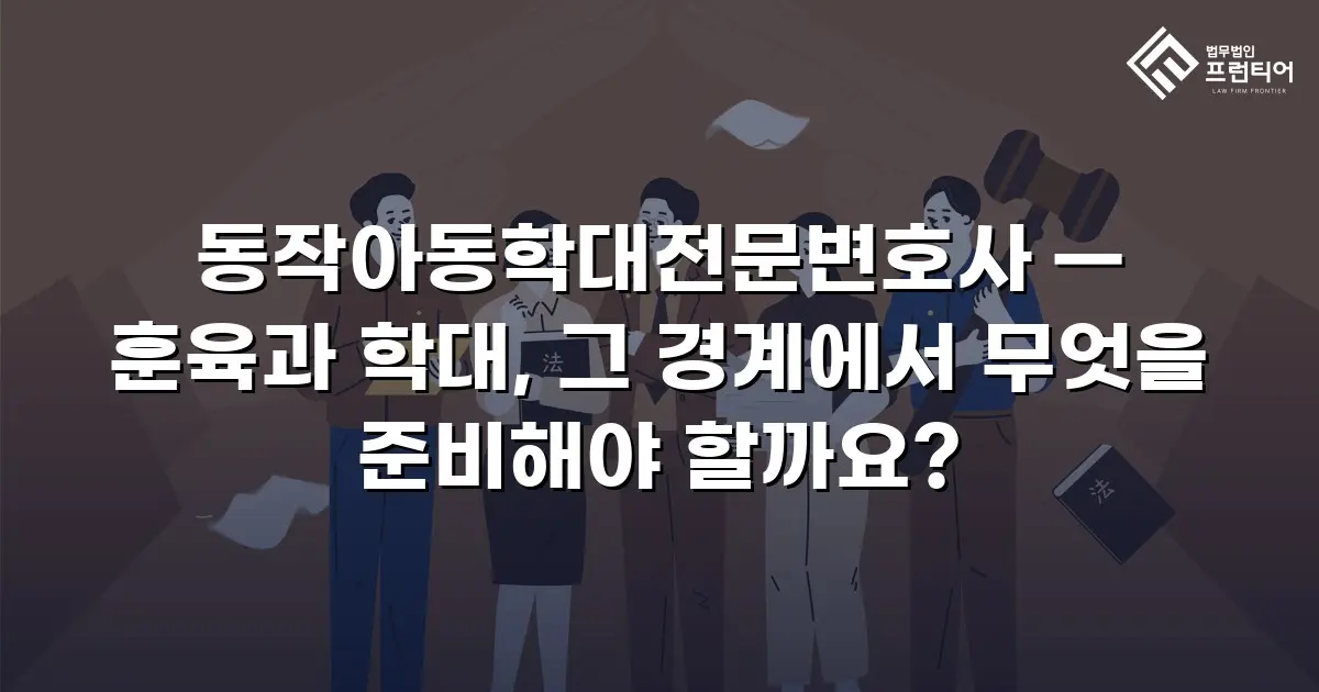 동작아동학대전문변호사 — 훈육과 학대, 그 경계에서 무엇을 준비해야 할까요?