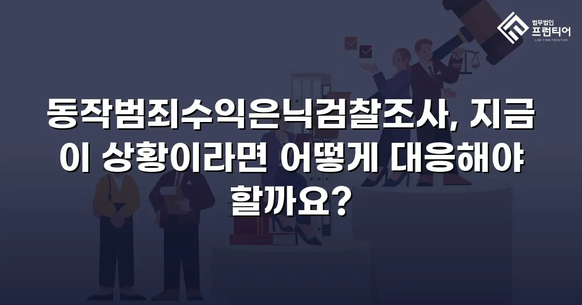 동작범죄수익은닉검찰조사, 지금 이 상황이라면 어떻게 대응해야 할까요?