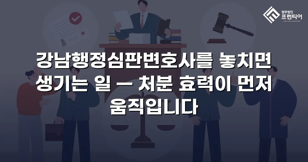 강남행정심판변호사를 놓치면 생기는 일 — 처분 효력이 먼저 움직입니다