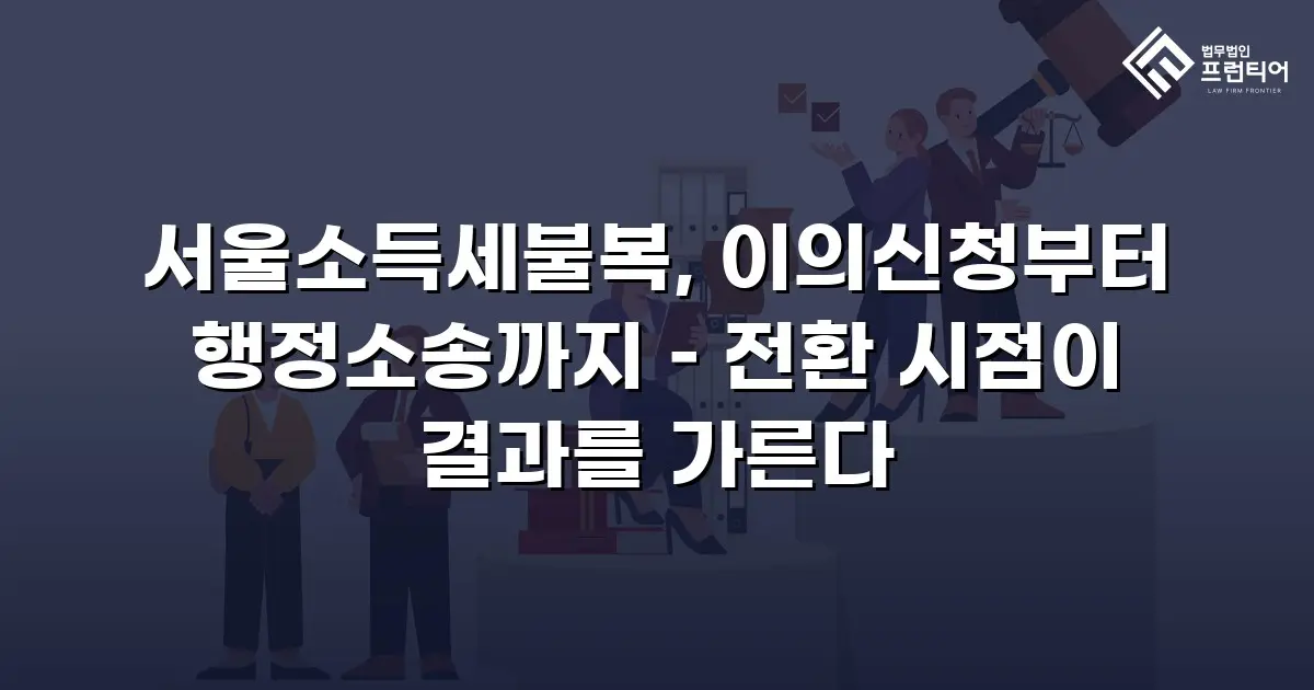 서울소득세불복, 이의신청부터 행정소송까지 – 전환 시점이 결과를 가른다