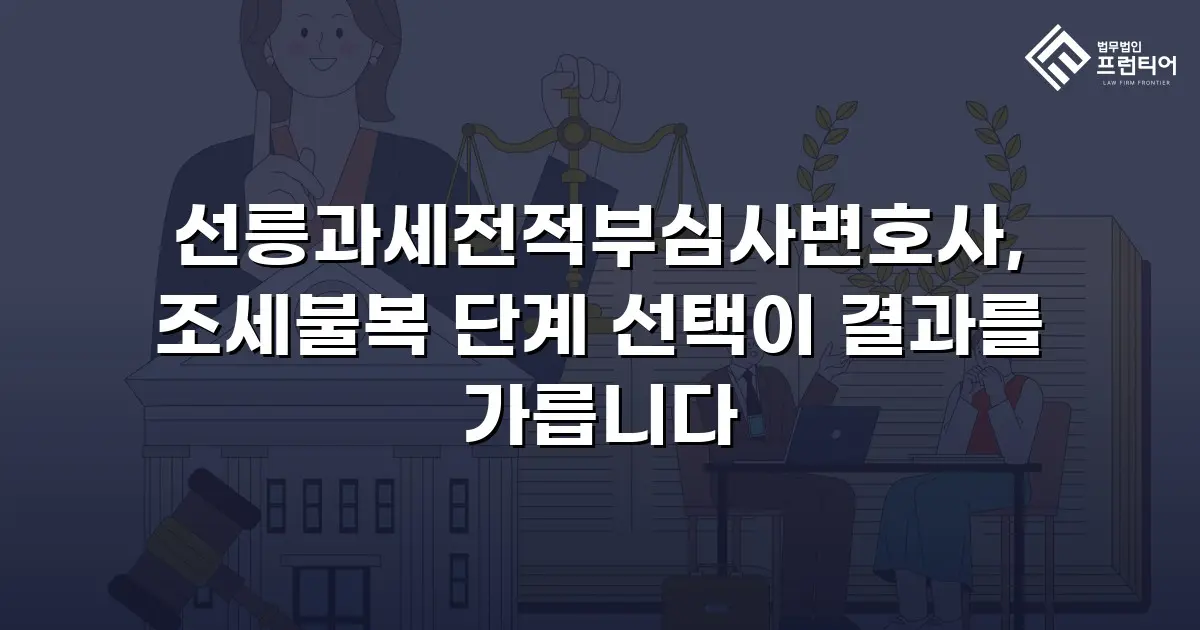 선릉과세전적부심사변호사, 조세불복 단계 선택이 결과를 가릅니다
