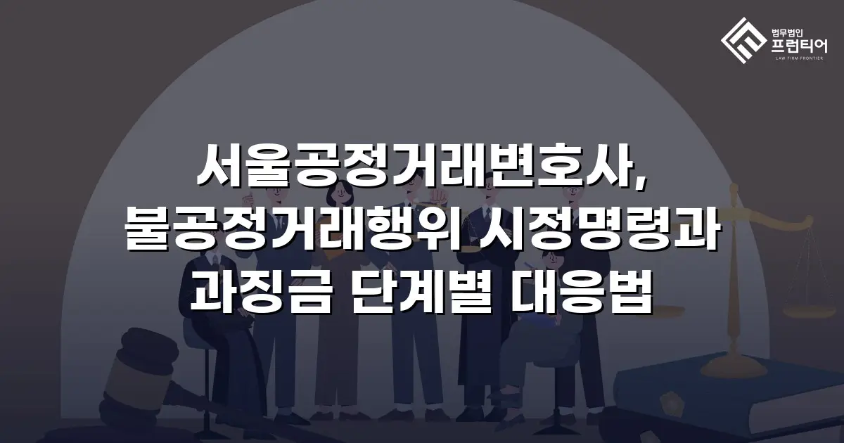 서울공정거래변호사, 불공정거래행위 시정명령과 과징금 단계별 대응법