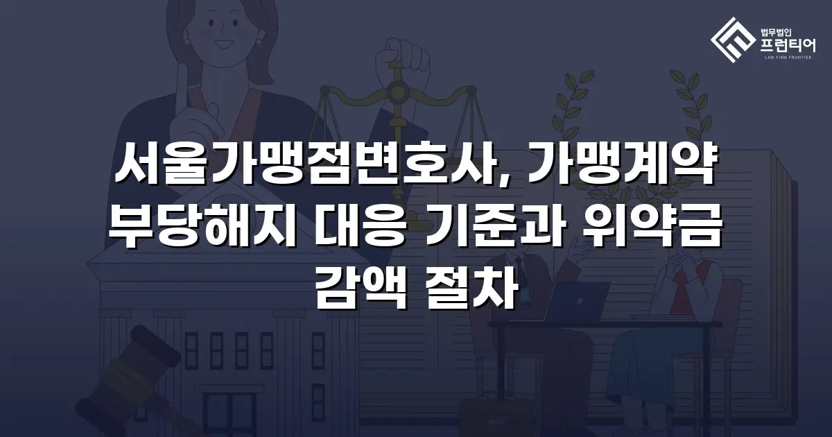 서울가맹점변호사, 가맹계약 부당해지 대응 기준과 위약금 감액 절차
