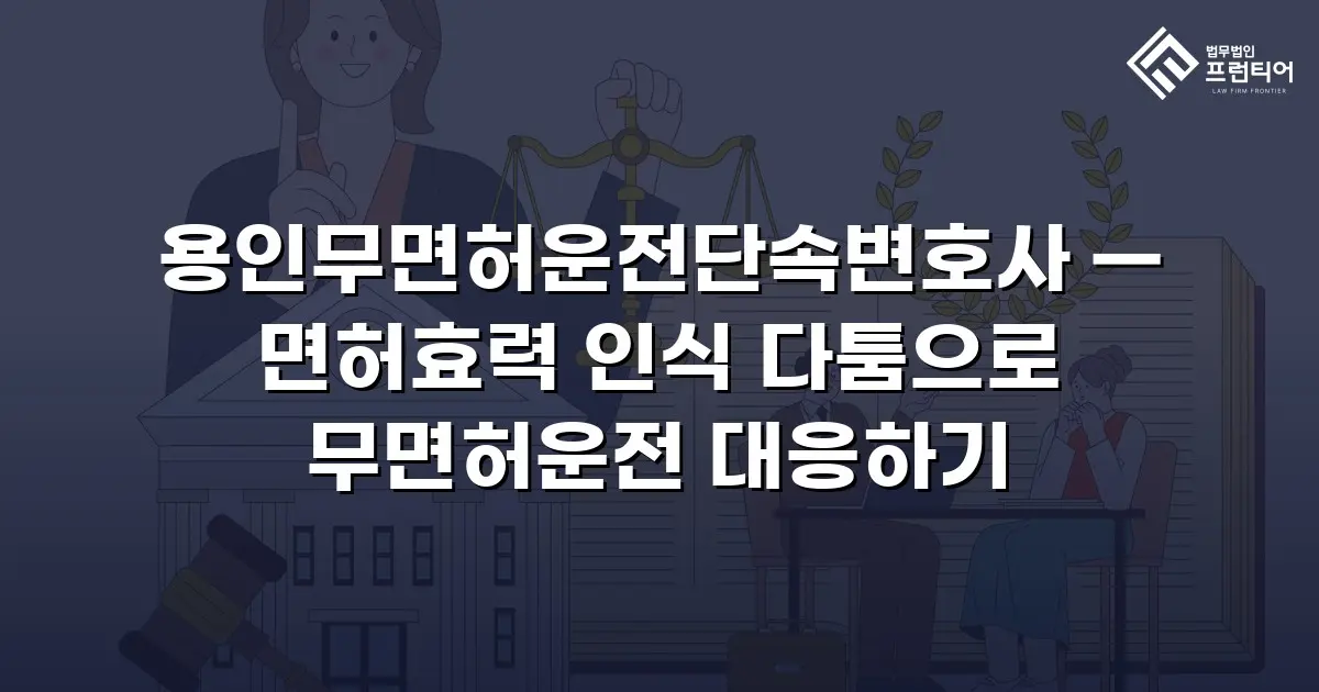 용인무면허운전단속변호사 — 면허효력 인식 다툼으로 무면허운전 대응하기