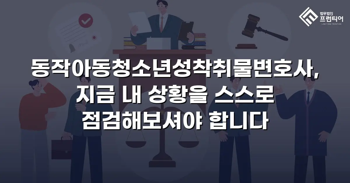 동작아동청소년성착취물변호사, 지금 내 상황을 스스로 점검해보셔야 합니다