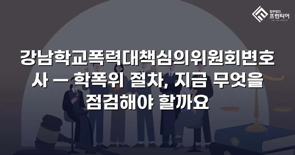 강남학교폭력대책심의위원회변호사 — 학폭위 절차, 지금 무엇을 점검해야 할까요