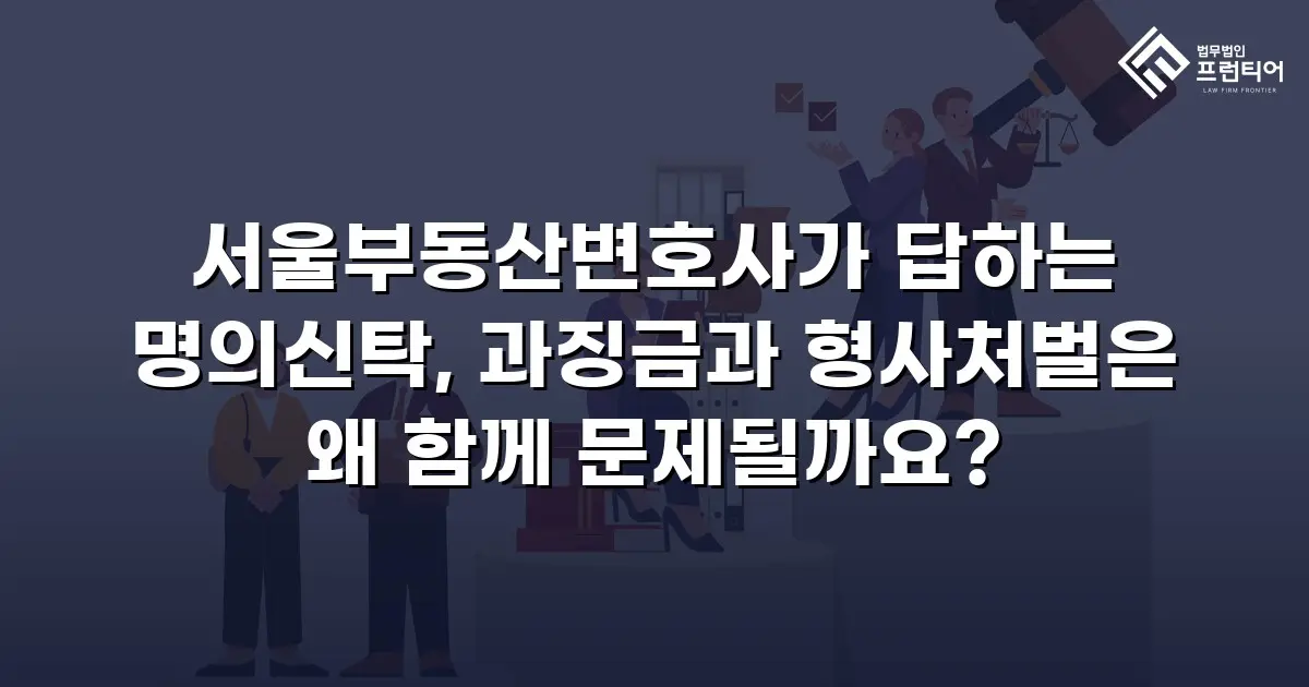 서울부동산변호사가 답하는 명의신탁, 과징금과 형사처벌은 왜 함께 문제될까요?