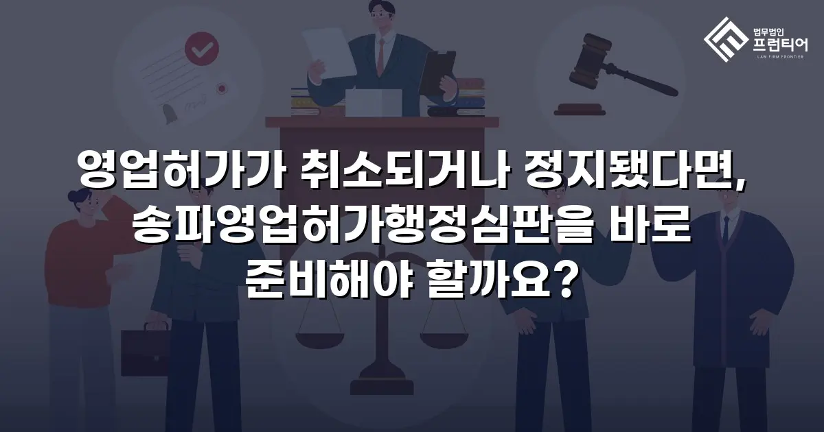 영업허가가 취소되거나 정지됐다면, 송파영업허가행정심판을 바로 준비해야 할까요?
