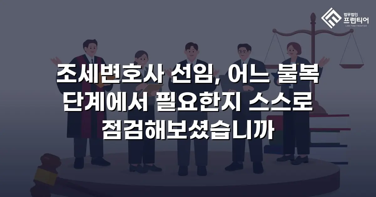 조세변호사 선임, 어느 불복 단계에서 필요한지 스스로 점검해보셨습니까