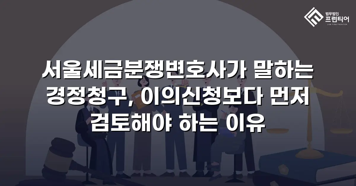서울세금분쟁변호사가 말하는 경정청구, 이의신청보다 먼저 검토해야 하는 이유