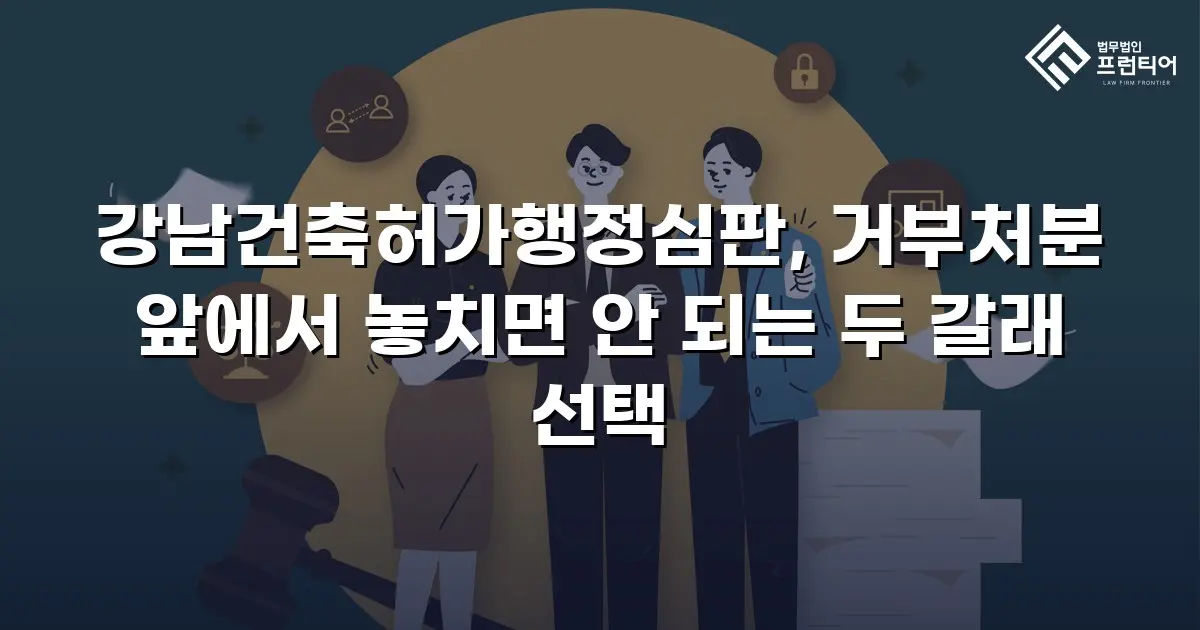 강남건축허가행정심판, 거부처분 앞에서 놓치면 안 되는 두 갈래 선택