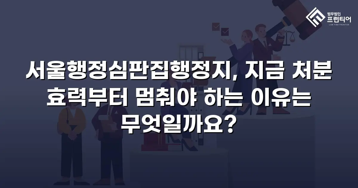 서울행정심판집행정지, 지금 처분 효력부터 멈춰야 하는 이유는 무엇일까요?