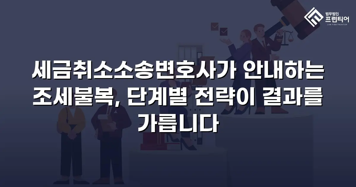 세금취소소송변호사가 안내하는 조세불복, 단계별 전략이 결과를 가릅니다