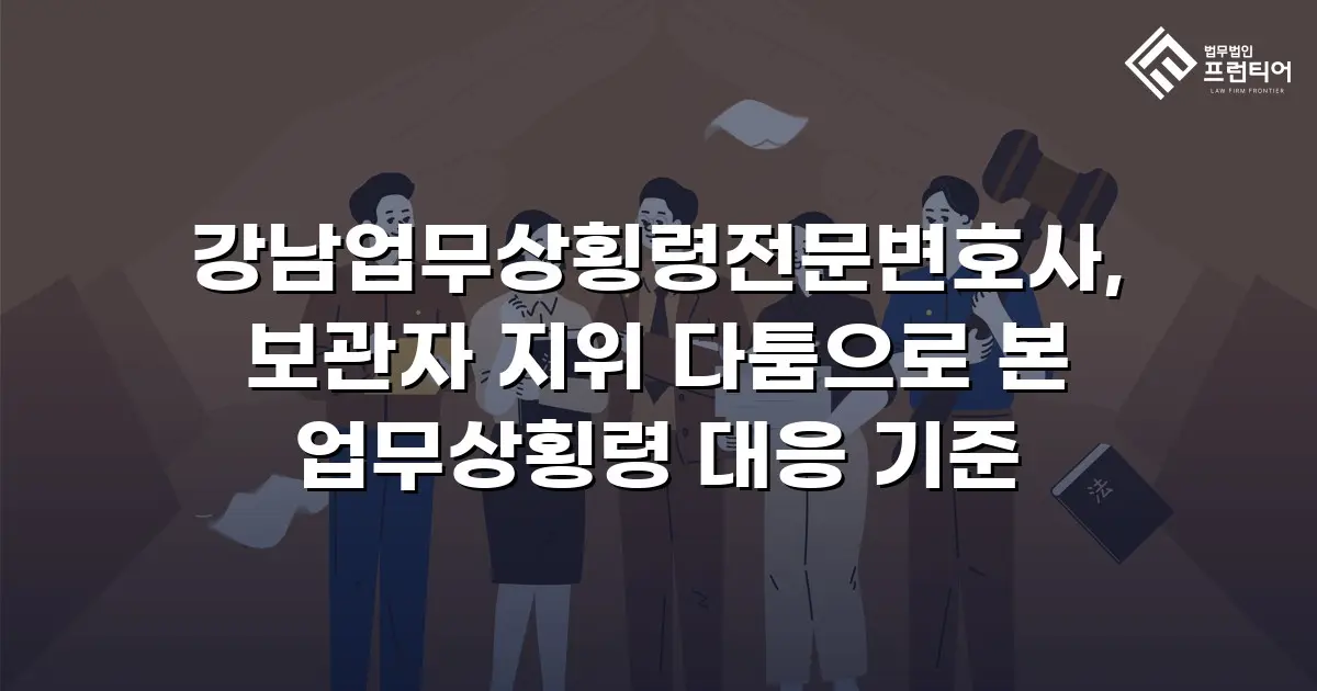 강남업무상횡령전문변호사, 보관자 지위 다툼으로 본 업무상횡령 대응 기준