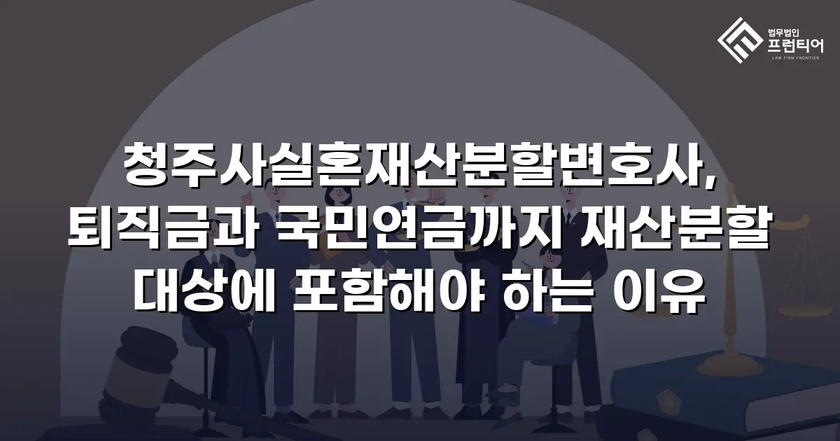 청주사실혼재산분할변호사, 퇴직금과 국민연금까지 재산분할 대상에 포함해야 하는 이유