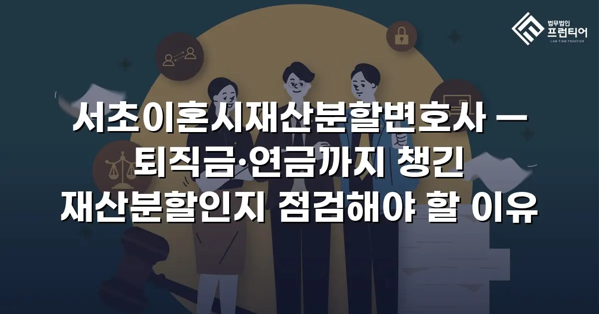 서초이혼시재산분할변호사 — 퇴직금·연금까지 챙긴 재산분할인지 점검해야 할 이유