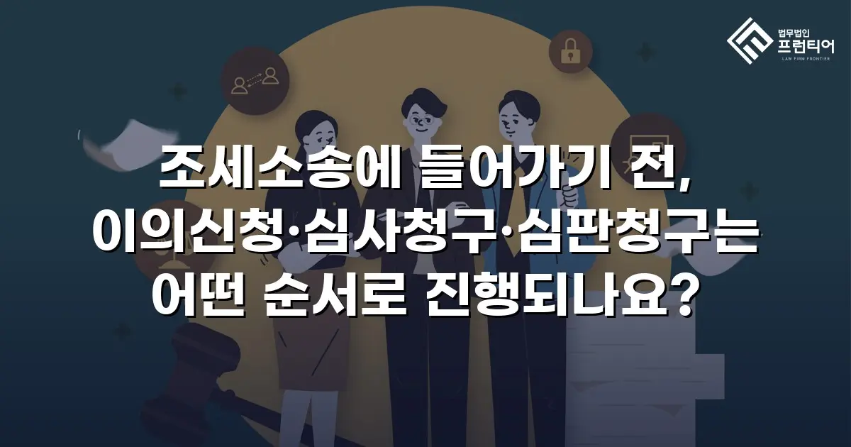 조세소송에 들어가기 전, 이의신청·심사청구·심판청구는 어떤 순서로 진행되나요?