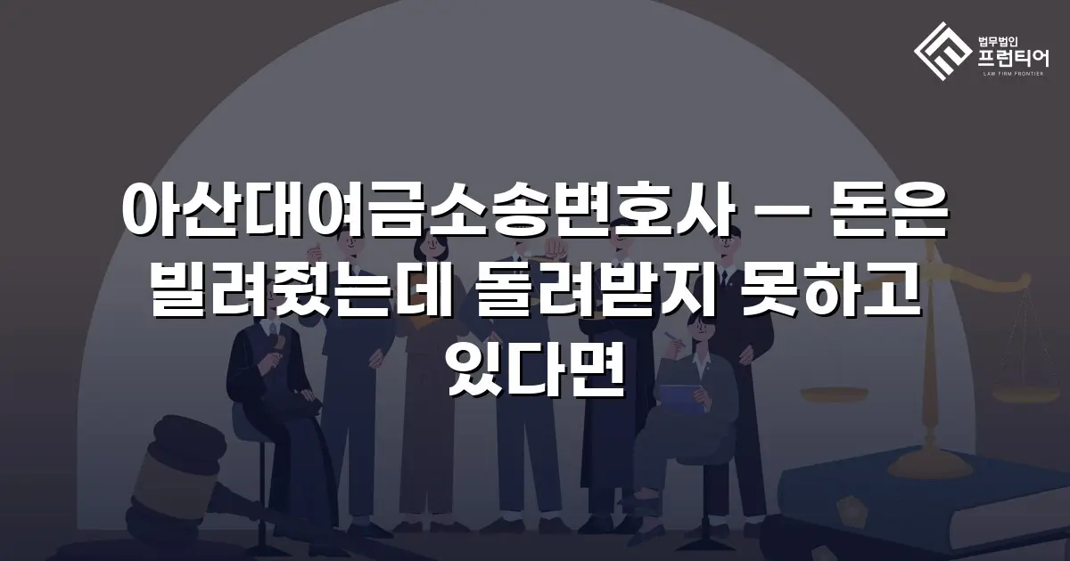 아산대여금소송변호사 — 돈은 빌려줬는데 돌려받지 못하고 있다면