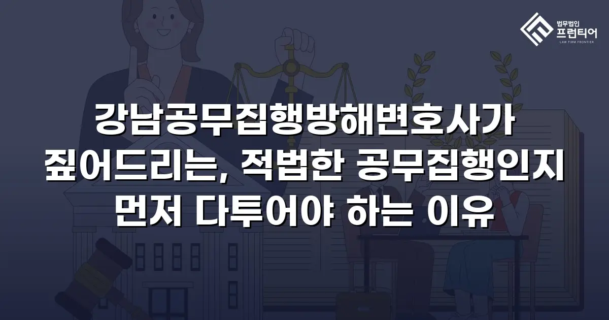 강남공무집행방해변호사가 짚어드리는, 적법한 공무집행인지 먼저 다투어야 하는 이유
