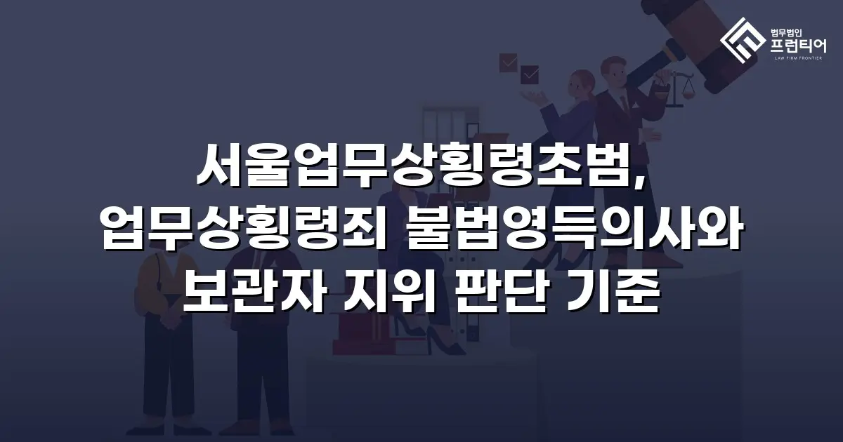서울업무상횡령초범, 업무상횡령죄 불법영득의사와 보관자 지위 판단 기준