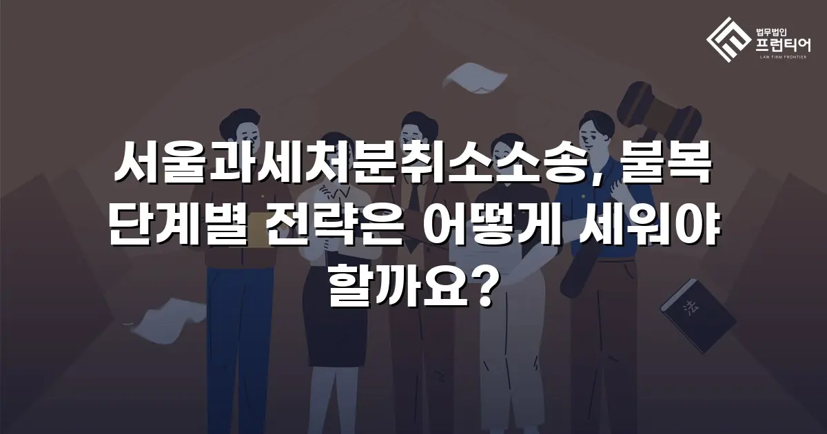 서울과세처분취소소송, 불복 단계별 전략은 어떻게 세워야 할까요?