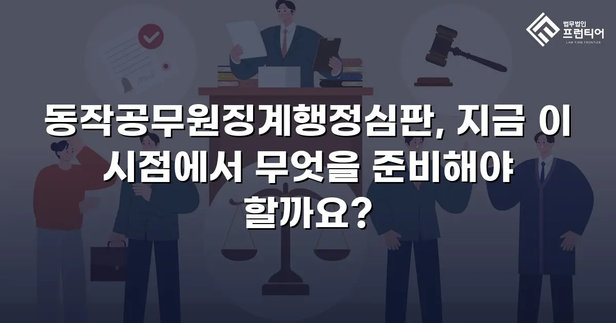 동작공무원징계행정심판, 지금 이 시점에서 무엇을 준비해야 할까요?