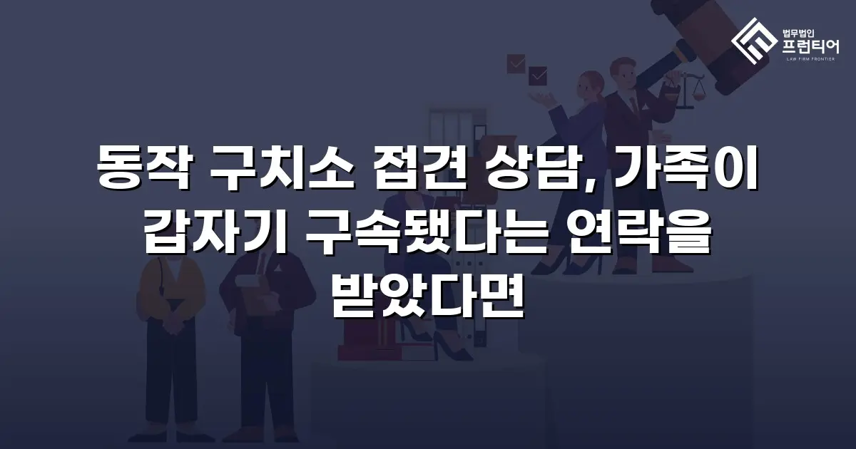 동작 구치소 접견 상담, 가족이 갑자기 구속됐다는 연락을 받았다면