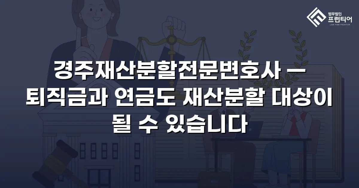 경주재산분할전문변호사 — 퇴직금과 연금도 재산분할 대상이 될 수 있습니다