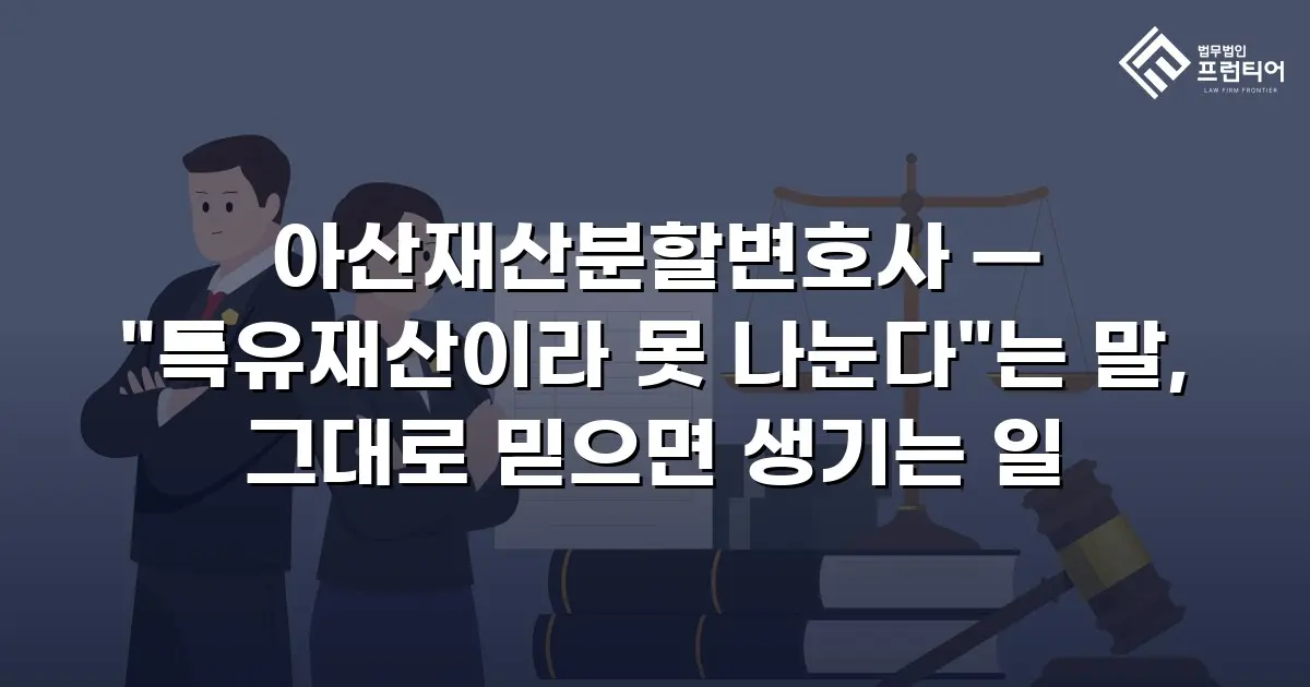 아산재산분할변호사 — "특유재산이라 못 나눈다"는 말, 그대로 믿으면 생기는 일