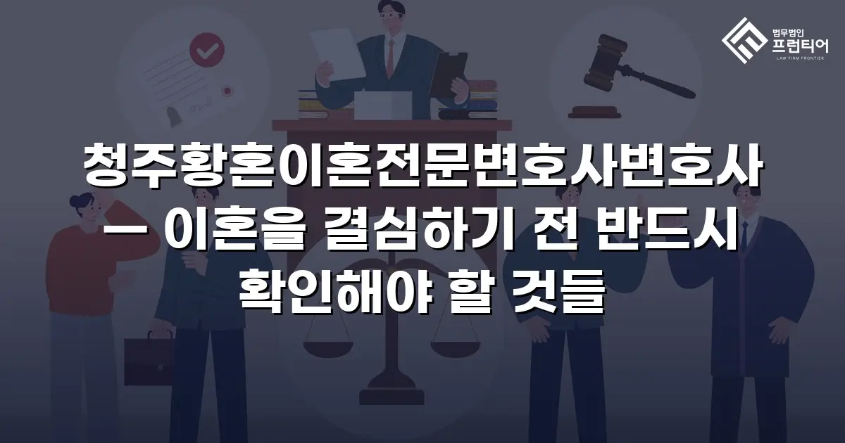 청주황혼이혼전문변호사변호사 — 이혼을 결심하기 전 반드시 확인해야 할 것들