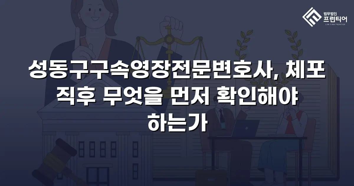 성동구구속영장전문변호사, 체포 직후 무엇을 먼저 확인해야 하는가