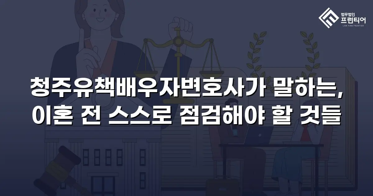 청주유책배우자변호사가 말하는, 이혼 전 스스로 점검해야 할 것들