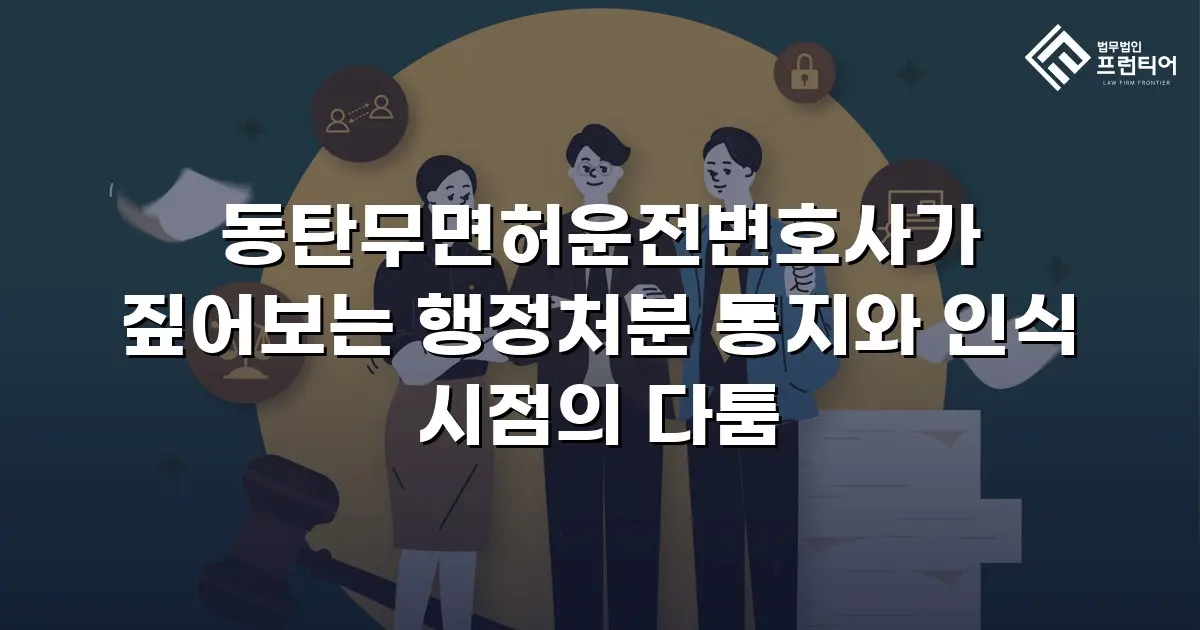 동탄무면허운전변호사가 짚어보는 행정처분 통지와 인식 시점의 다툼