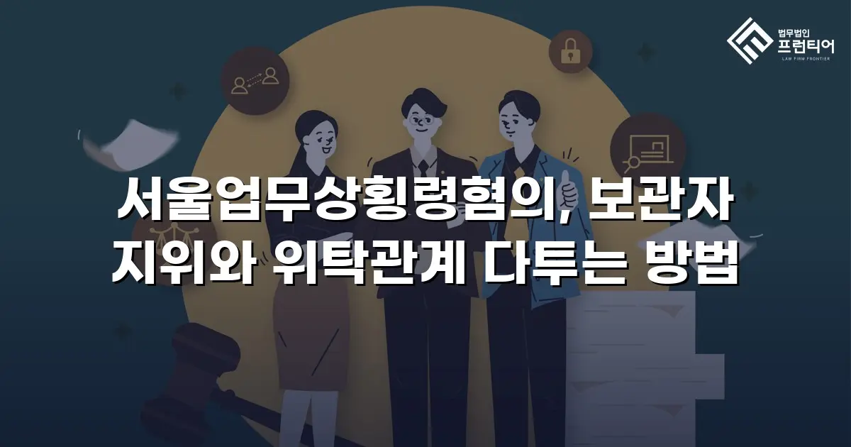 서울업무상횡령혐의, 보관자 지위와 위탁관계 다투는 방법